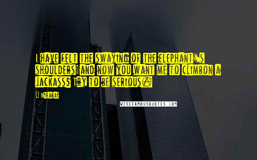 Mirabai Quotes: I have felt the swaying of the elephant's shoulders;and now you want me to climbon a jackass? Try to be serious.