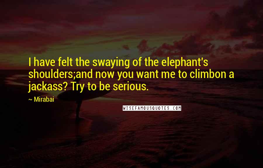 Mirabai Quotes: I have felt the swaying of the elephant's shoulders;and now you want me to climbon a jackass? Try to be serious.