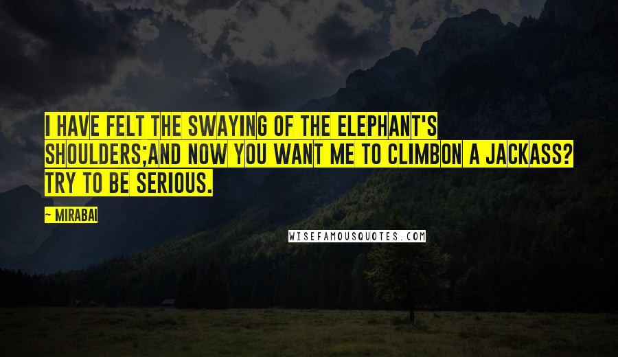 Mirabai Quotes: I have felt the swaying of the elephant's shoulders;and now you want me to climbon a jackass? Try to be serious.