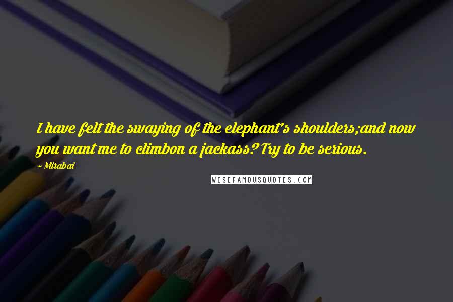 Mirabai Quotes: I have felt the swaying of the elephant's shoulders;and now you want me to climbon a jackass? Try to be serious.