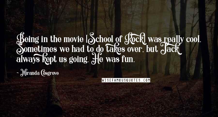 Miranda Cosgrove Quotes: Being in the movie [School of Rock] was really cool. Sometimes we had to do takes over, but Jack always kept us going. He was fun.