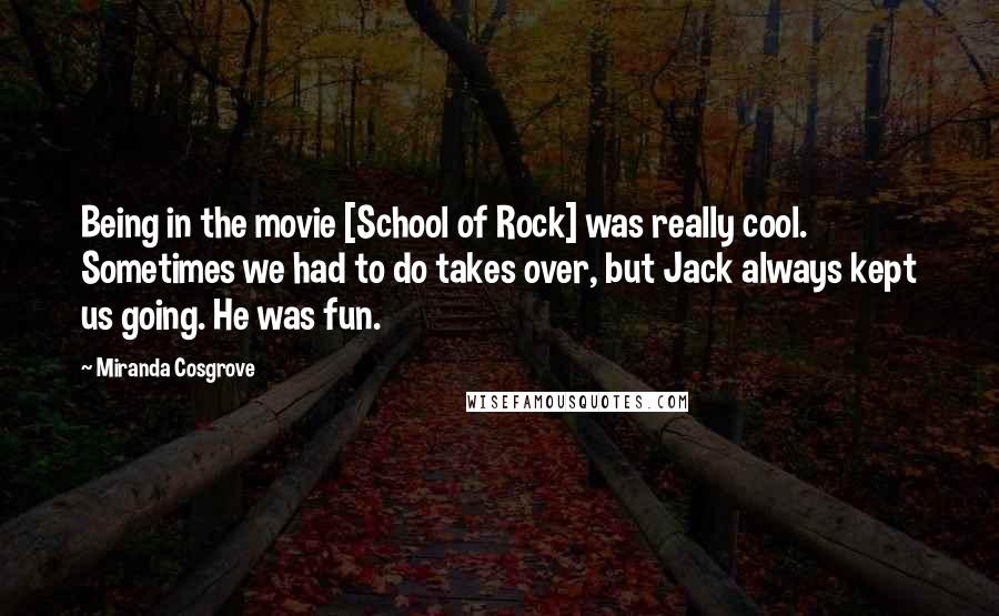 Miranda Cosgrove Quotes: Being in the movie [School of Rock] was really cool. Sometimes we had to do takes over, but Jack always kept us going. He was fun.