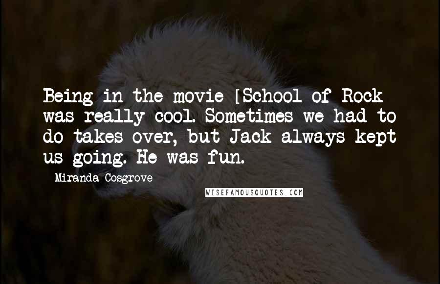 Miranda Cosgrove Quotes: Being in the movie [School of Rock] was really cool. Sometimes we had to do takes over, but Jack always kept us going. He was fun.