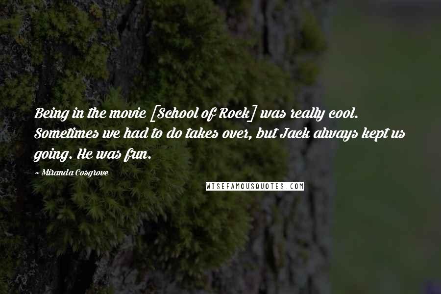 Miranda Cosgrove Quotes: Being in the movie [School of Rock] was really cool. Sometimes we had to do takes over, but Jack always kept us going. He was fun.