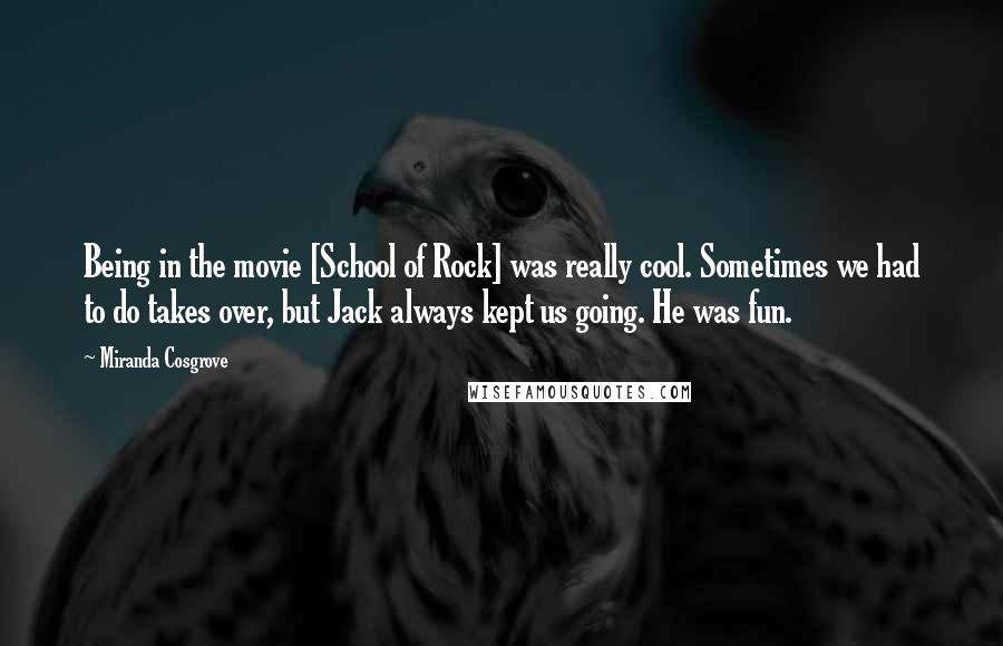 Miranda Cosgrove Quotes: Being in the movie [School of Rock] was really cool. Sometimes we had to do takes over, but Jack always kept us going. He was fun.