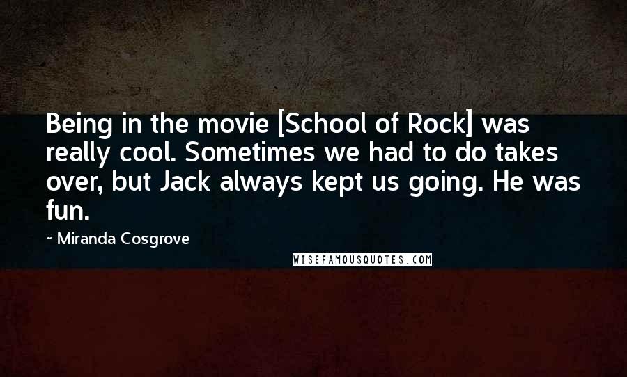 Miranda Cosgrove Quotes: Being in the movie [School of Rock] was really cool. Sometimes we had to do takes over, but Jack always kept us going. He was fun.