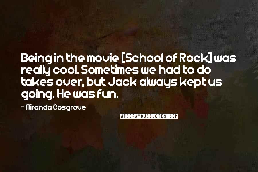 Miranda Cosgrove Quotes: Being in the movie [School of Rock] was really cool. Sometimes we had to do takes over, but Jack always kept us going. He was fun.