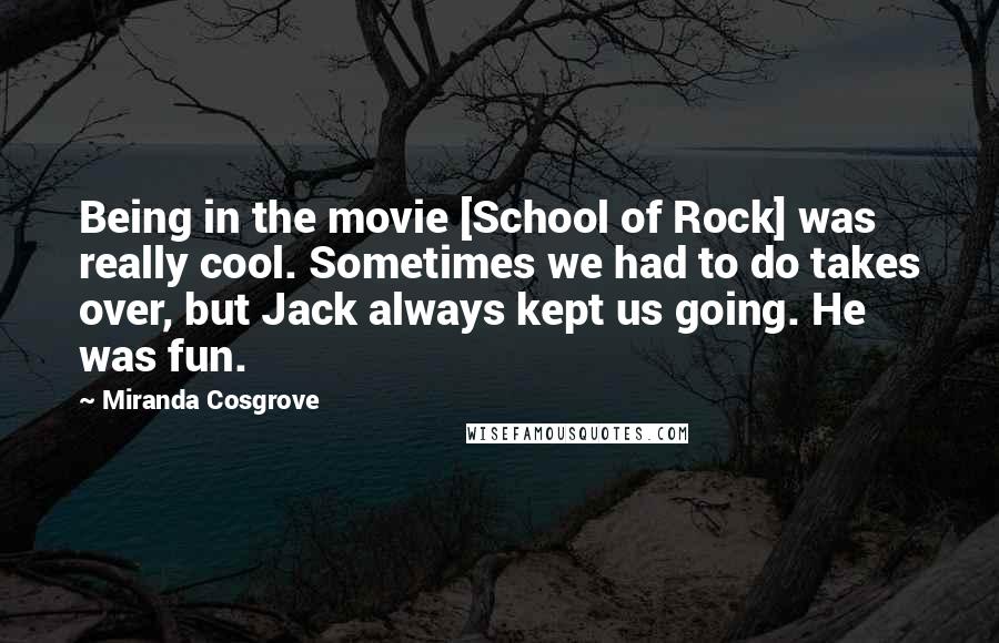 Miranda Cosgrove Quotes: Being in the movie [School of Rock] was really cool. Sometimes we had to do takes over, but Jack always kept us going. He was fun.