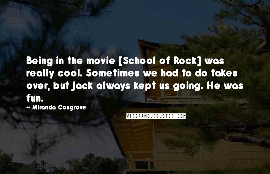 Miranda Cosgrove Quotes: Being in the movie [School of Rock] was really cool. Sometimes we had to do takes over, but Jack always kept us going. He was fun.