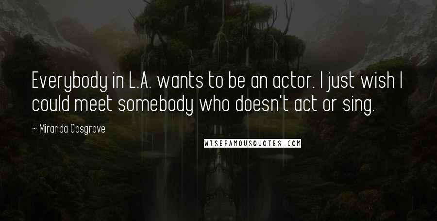 Miranda Cosgrove Quotes: Everybody in L.A. wants to be an actor. I just wish I could meet somebody who doesn't act or sing.