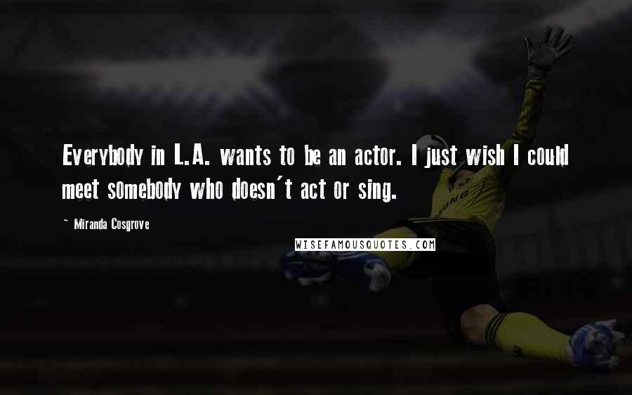 Miranda Cosgrove Quotes: Everybody in L.A. wants to be an actor. I just wish I could meet somebody who doesn't act or sing.