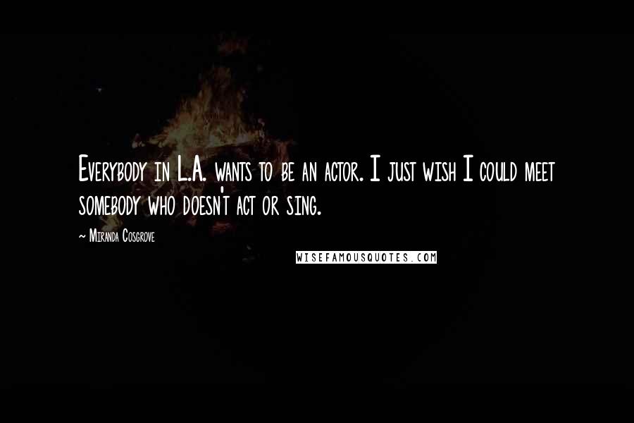 Miranda Cosgrove Quotes: Everybody in L.A. wants to be an actor. I just wish I could meet somebody who doesn't act or sing.