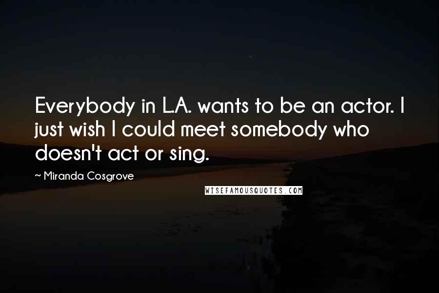 Miranda Cosgrove Quotes: Everybody in L.A. wants to be an actor. I just wish I could meet somebody who doesn't act or sing.