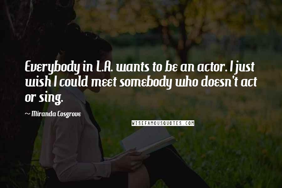 Miranda Cosgrove Quotes: Everybody in L.A. wants to be an actor. I just wish I could meet somebody who doesn't act or sing.