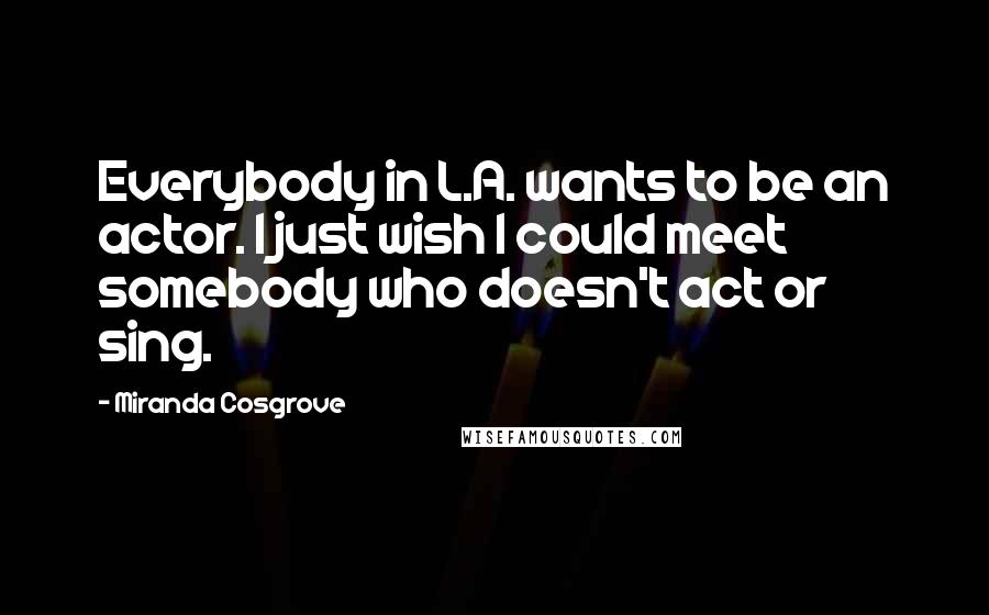 Miranda Cosgrove Quotes: Everybody in L.A. wants to be an actor. I just wish I could meet somebody who doesn't act or sing.