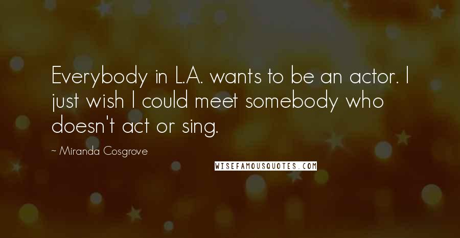 Miranda Cosgrove Quotes: Everybody in L.A. wants to be an actor. I just wish I could meet somebody who doesn't act or sing.