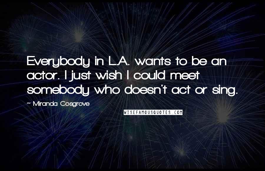 Miranda Cosgrove Quotes: Everybody in L.A. wants to be an actor. I just wish I could meet somebody who doesn't act or sing.
