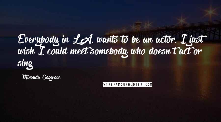 Miranda Cosgrove Quotes: Everybody in L.A. wants to be an actor. I just wish I could meet somebody who doesn't act or sing.