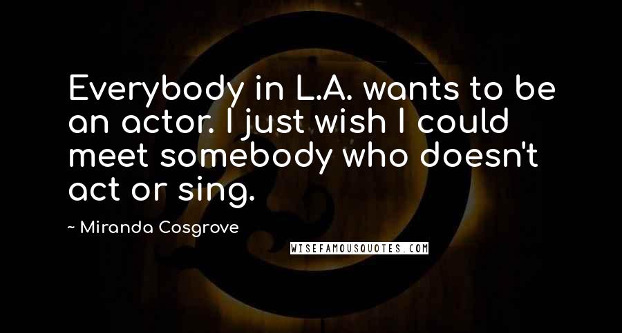 Miranda Cosgrove Quotes: Everybody in L.A. wants to be an actor. I just wish I could meet somebody who doesn't act or sing.