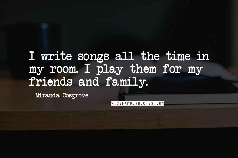 Miranda Cosgrove Quotes: I write songs all the time in my room. I play them for my friends and family.