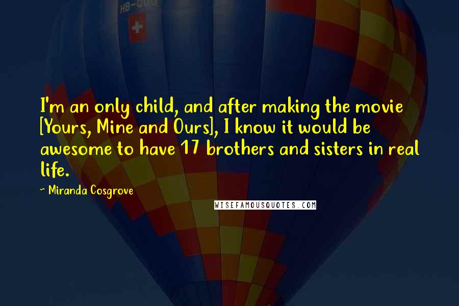 Miranda Cosgrove Quotes: I'm an only child, and after making the movie [Yours, Mine and Ours], I know it would be awesome to have 17 brothers and sisters in real life.