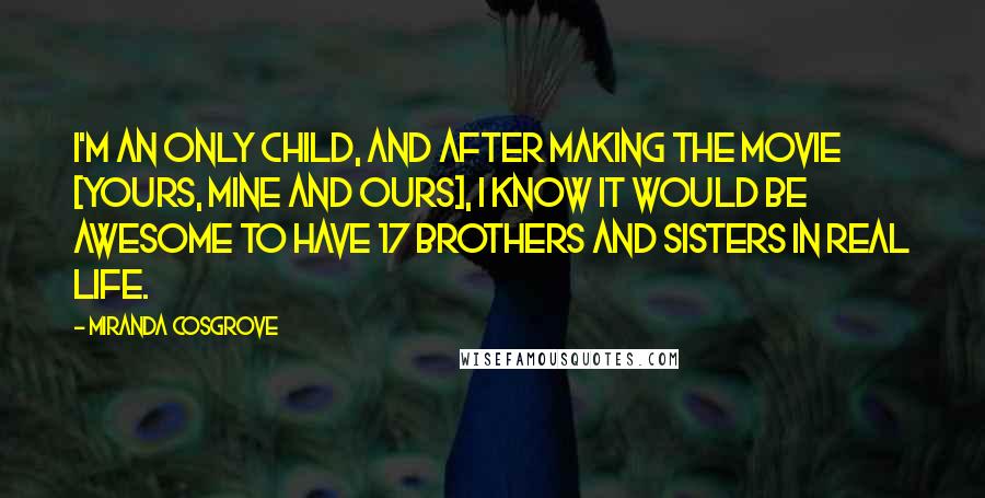 Miranda Cosgrove Quotes: I'm an only child, and after making the movie [Yours, Mine and Ours], I know it would be awesome to have 17 brothers and sisters in real life.