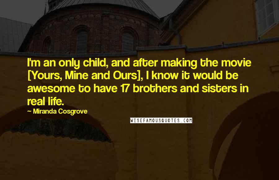 Miranda Cosgrove Quotes: I'm an only child, and after making the movie [Yours, Mine and Ours], I know it would be awesome to have 17 brothers and sisters in real life.