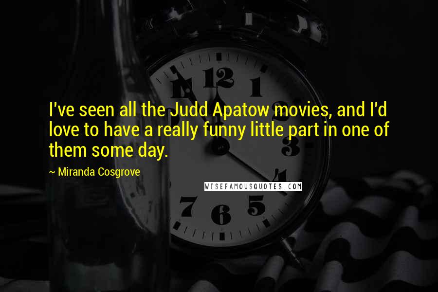 Miranda Cosgrove Quotes: I've seen all the Judd Apatow movies, and I'd love to have a really funny little part in one of them some day.