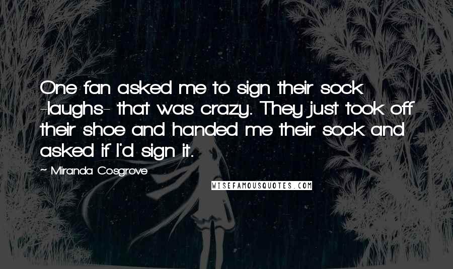Miranda Cosgrove Quotes: One fan asked me to sign their sock -laughs- that was crazy. They just took off their shoe and handed me their sock and asked if I'd sign it.