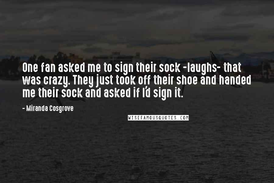 Miranda Cosgrove Quotes: One fan asked me to sign their sock -laughs- that was crazy. They just took off their shoe and handed me their sock and asked if I'd sign it.