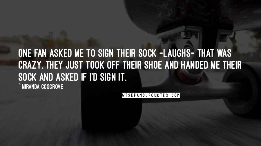 Miranda Cosgrove Quotes: One fan asked me to sign their sock -laughs- that was crazy. They just took off their shoe and handed me their sock and asked if I'd sign it.