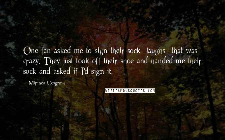 Miranda Cosgrove Quotes: One fan asked me to sign their sock -laughs- that was crazy. They just took off their shoe and handed me their sock and asked if I'd sign it.