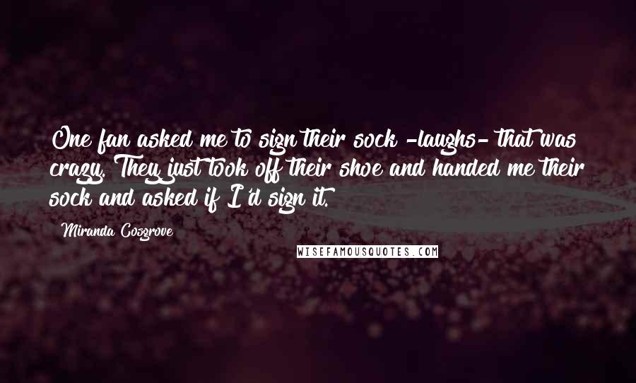 Miranda Cosgrove Quotes: One fan asked me to sign their sock -laughs- that was crazy. They just took off their shoe and handed me their sock and asked if I'd sign it.