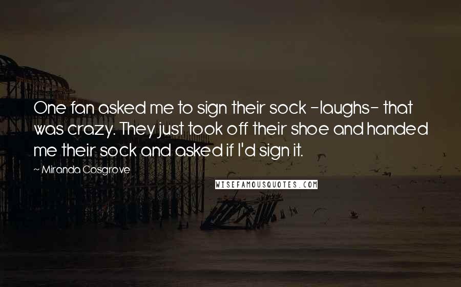 Miranda Cosgrove Quotes: One fan asked me to sign their sock -laughs- that was crazy. They just took off their shoe and handed me their sock and asked if I'd sign it.