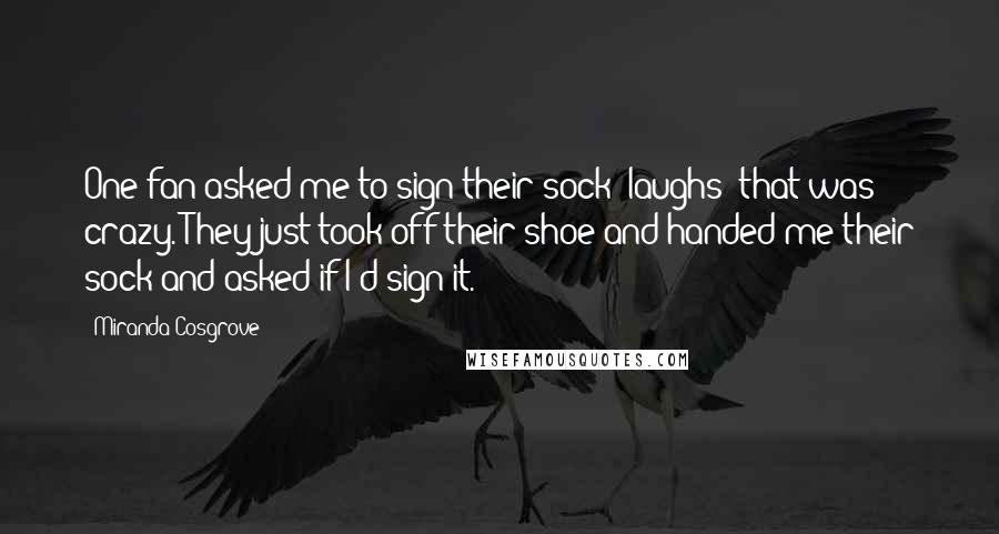 Miranda Cosgrove Quotes: One fan asked me to sign their sock -laughs- that was crazy. They just took off their shoe and handed me their sock and asked if I'd sign it.