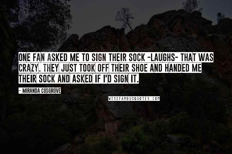 Miranda Cosgrove Quotes: One fan asked me to sign their sock -laughs- that was crazy. They just took off their shoe and handed me their sock and asked if I'd sign it.