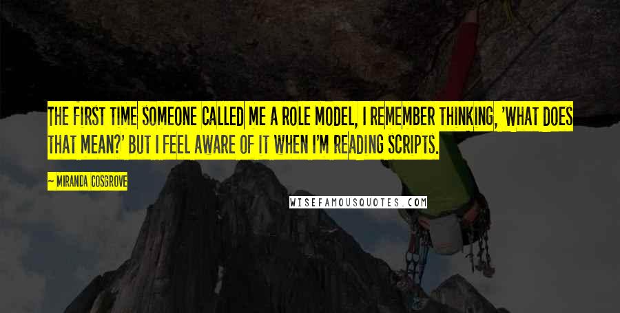 Miranda Cosgrove Quotes: The first time someone called me a role model, I remember thinking, 'What does that mean?' But I feel aware of it when I'm reading scripts.