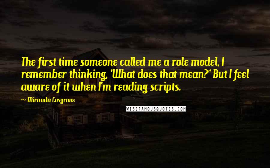 Miranda Cosgrove Quotes: The first time someone called me a role model, I remember thinking, 'What does that mean?' But I feel aware of it when I'm reading scripts.