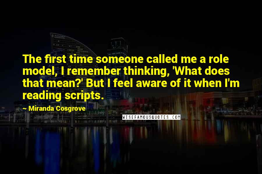 Miranda Cosgrove Quotes: The first time someone called me a role model, I remember thinking, 'What does that mean?' But I feel aware of it when I'm reading scripts.