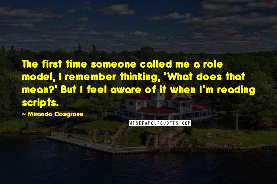 Miranda Cosgrove Quotes: The first time someone called me a role model, I remember thinking, 'What does that mean?' But I feel aware of it when I'm reading scripts.