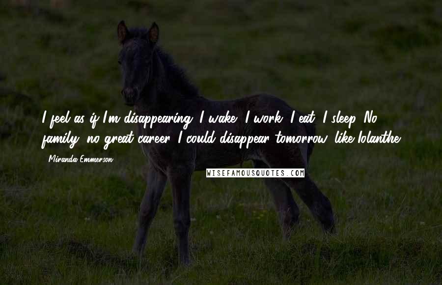 Miranda Emmerson Quotes: I feel as if I'm disappearing. I wake, I work, I eat, I sleep. No family, no great career. I could disappear tomorrow, like Iolanthe