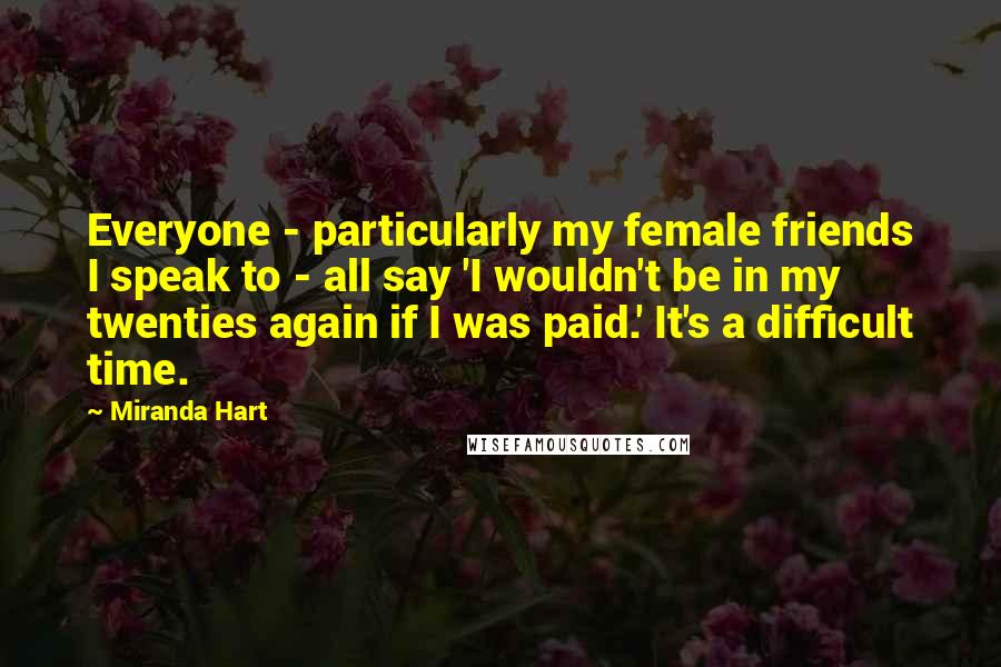 Miranda Hart Quotes: Everyone - particularly my female friends I speak to - all say 'I wouldn't be in my twenties again if I was paid.' It's a difficult time.