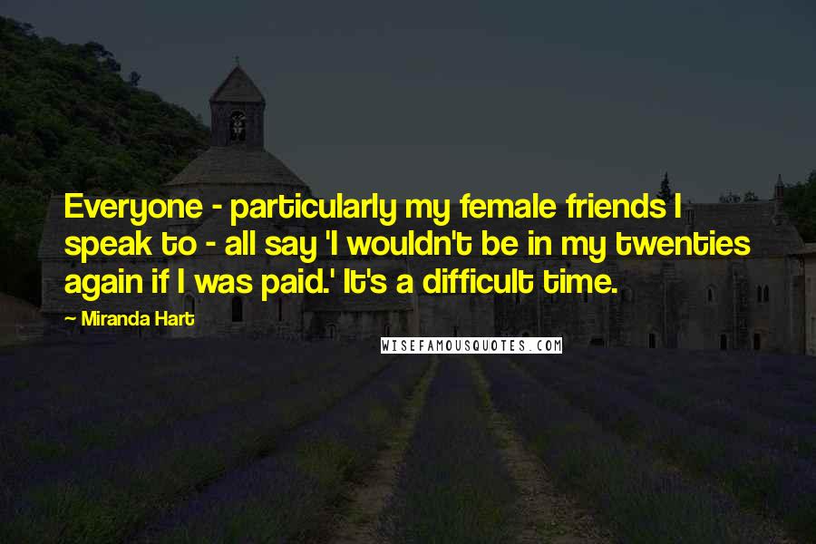 Miranda Hart Quotes: Everyone - particularly my female friends I speak to - all say 'I wouldn't be in my twenties again if I was paid.' It's a difficult time.