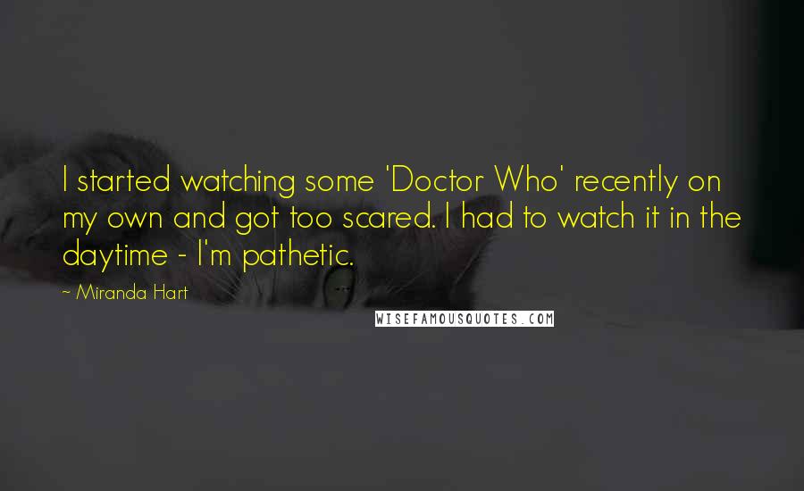 Miranda Hart Quotes: I started watching some 'Doctor Who' recently on my own and got too scared. I had to watch it in the daytime - I'm pathetic.