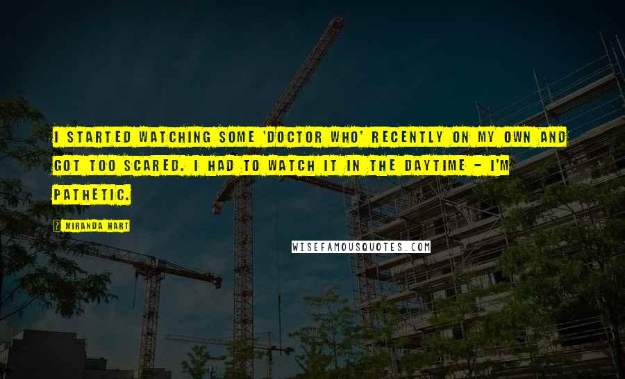 Miranda Hart Quotes: I started watching some 'Doctor Who' recently on my own and got too scared. I had to watch it in the daytime - I'm pathetic.