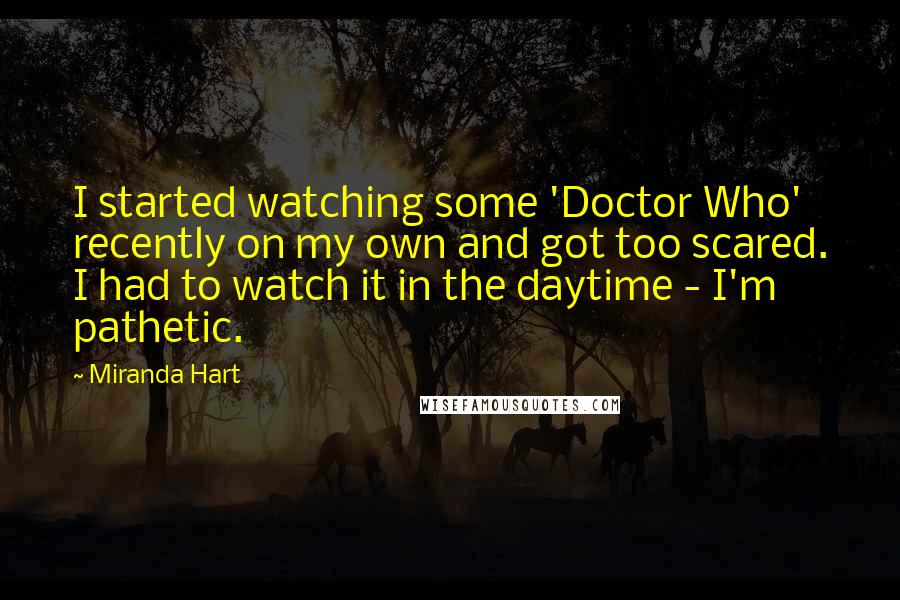 Miranda Hart Quotes: I started watching some 'Doctor Who' recently on my own and got too scared. I had to watch it in the daytime - I'm pathetic.