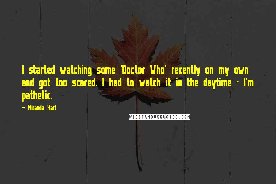 Miranda Hart Quotes: I started watching some 'Doctor Who' recently on my own and got too scared. I had to watch it in the daytime - I'm pathetic.