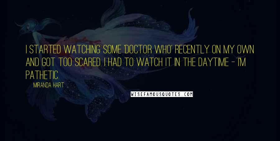 Miranda Hart Quotes: I started watching some 'Doctor Who' recently on my own and got too scared. I had to watch it in the daytime - I'm pathetic.