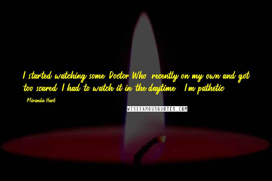 Miranda Hart Quotes: I started watching some 'Doctor Who' recently on my own and got too scared. I had to watch it in the daytime - I'm pathetic.