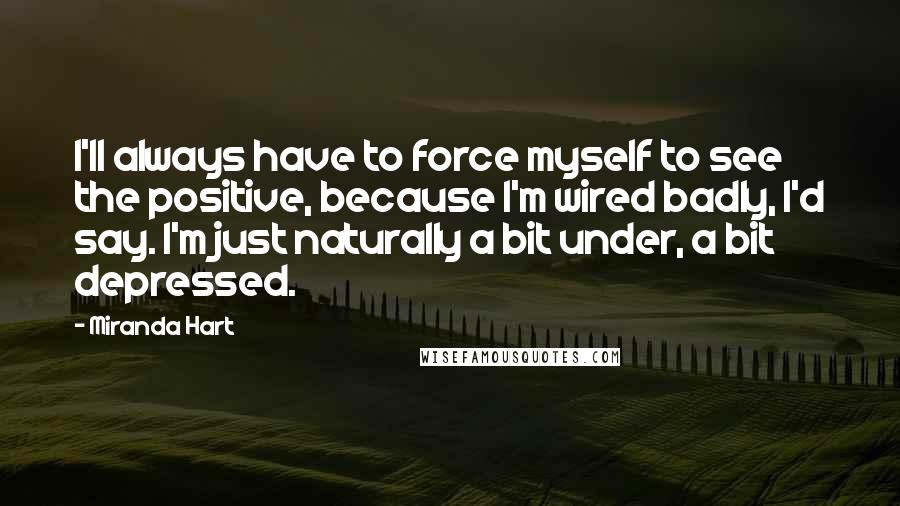 Miranda Hart Quotes: I'll always have to force myself to see the positive, because I'm wired badly, I'd say. I'm just naturally a bit under, a bit depressed.